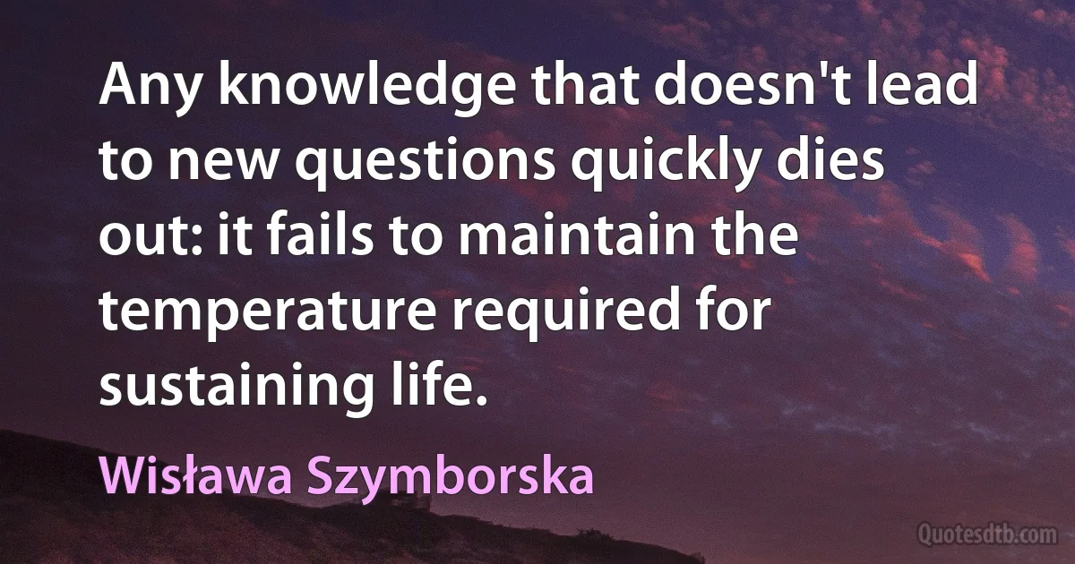 Any knowledge that doesn't lead to new questions quickly dies out: it fails to maintain the temperature required for sustaining life. (Wisława Szymborska)