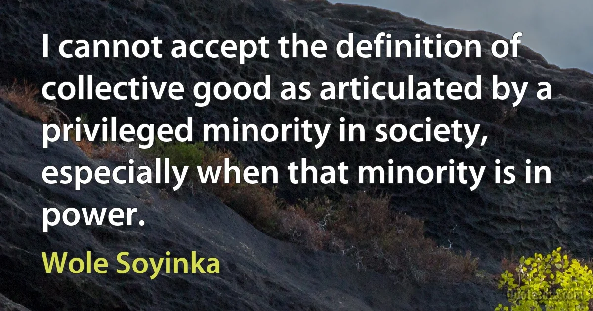 I cannot accept the definition of collective good as articulated by a privileged minority in society, especially when that minority is in power. (Wole Soyinka)