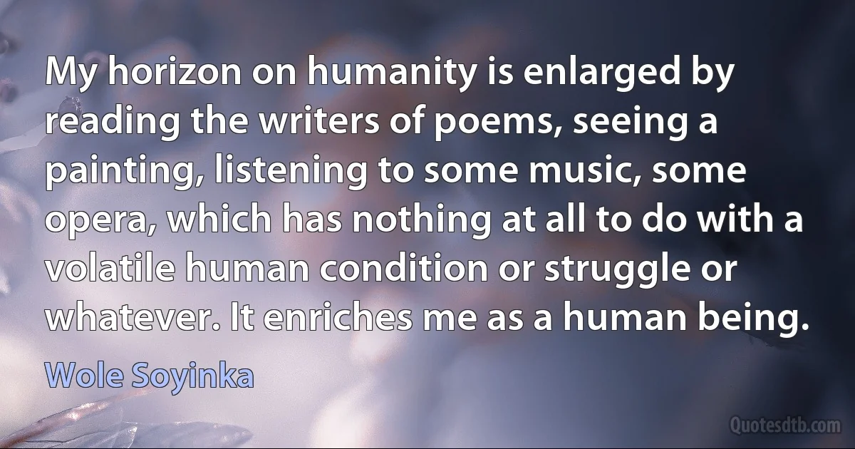 My horizon on humanity is enlarged by reading the writers of poems, seeing a painting, listening to some music, some opera, which has nothing at all to do with a volatile human condition or struggle or whatever. It enriches me as a human being. (Wole Soyinka)