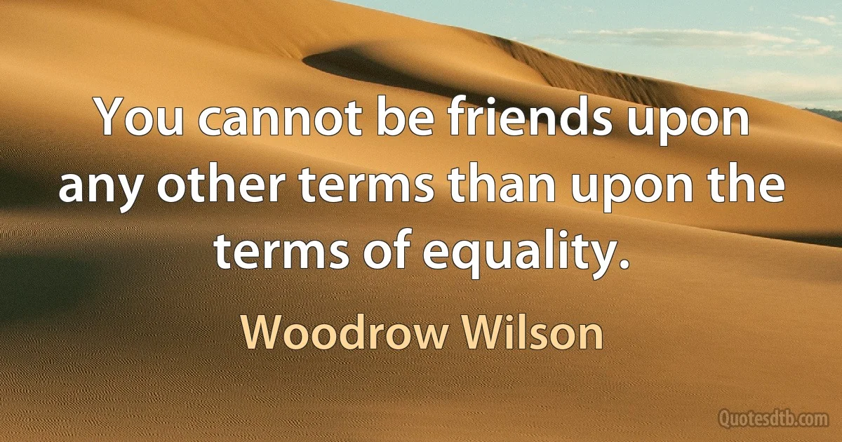 You cannot be friends upon any other terms than upon the terms of equality. (Woodrow Wilson)