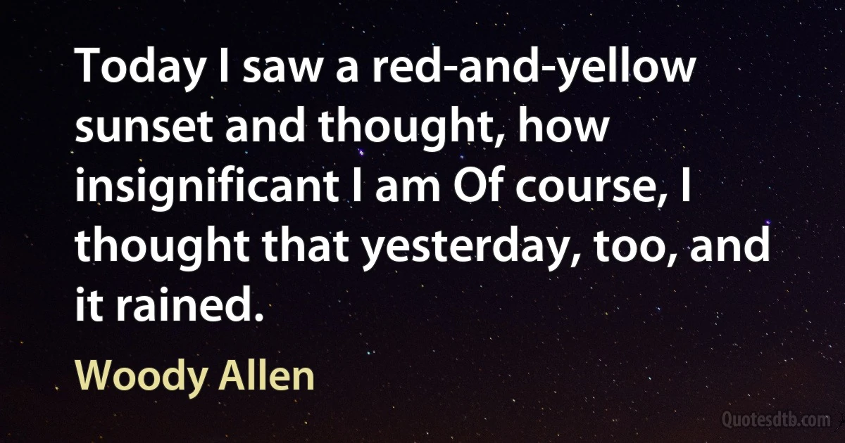 Today I saw a red-and-yellow sunset and thought, how insignificant I am Of course, I thought that yesterday, too, and it rained. (Woody Allen)