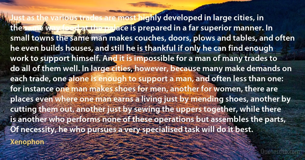 Just as the various trades are most highly developed in large cities, in the same way food at the palace is prepared in a far superior manner. In small towns the same man makes couches, doors, plows and tables, and often he even builds houses, and still he is thankful if only he can find enough work to support himself. And it is impossible for a man of many trades to do all of them well. In large cities, however, because many make demands on each trade, one alone is enough to support a man, and often less than one: for instance one man makes shoes for men, another for women, there are places even where one man earns a living just by mending shoes, another by cutting them out, another just by sewing the uppers together, while there is another who performs none of these operations but assembles the parts, Of necessity, he who pursues a very specialised task will do it best. (Xenophon)