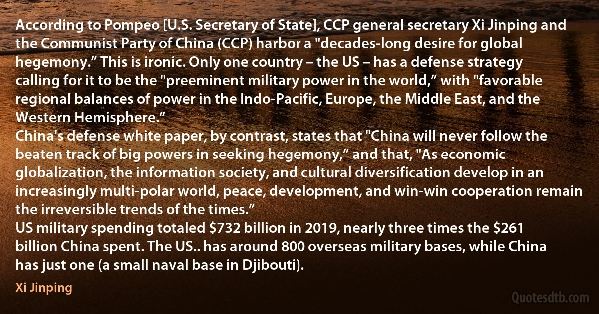 According to Pompeo [U.S. Secretary of State], CCP general secretary Xi Jinping and the Communist Party of China (CCP) harbor a "decades-long desire for global hegemony.” This is ironic. Only one country – the US – has a defense strategy calling for it to be the "preeminent military power in the world,” with "favorable regional balances of power in the Indo-Pacific, Europe, the Middle East, and the Western Hemisphere.”
China's defense white paper, by contrast, states that "China will never follow the beaten track of big powers in seeking hegemony,” and that, "As economic globalization, the information society, and cultural diversification develop in an increasingly multi-polar world, peace, development, and win-win cooperation remain the irreversible trends of the times.”
US military spending totaled $732 billion in 2019, nearly three times the $261 billion China spent. The US.. has around 800 overseas military bases, while China has just one (a small naval base in Djibouti). (Xi Jinping)