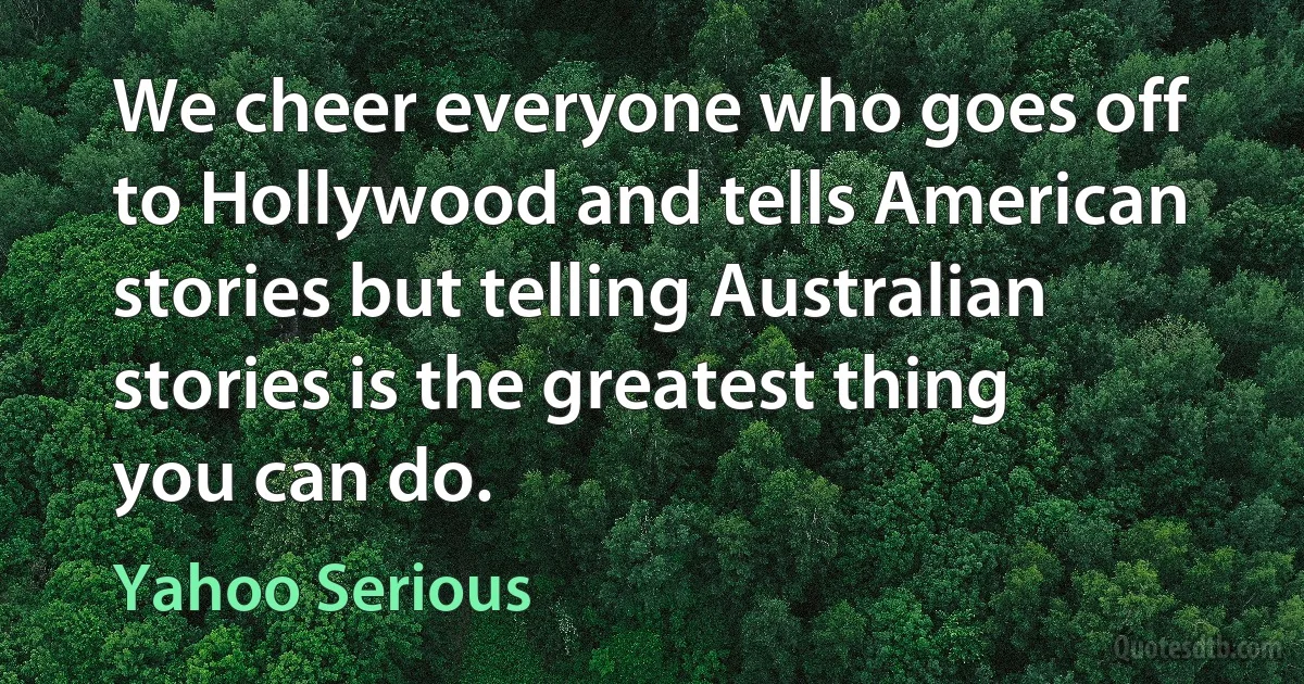 We cheer everyone who goes off to Hollywood and tells American stories but telling Australian stories is the greatest thing you can do. (Yahoo Serious)