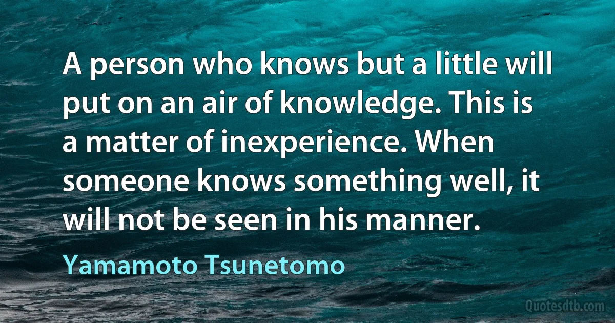 A person who knows but a little will put on an air of knowledge. This is a matter of inexperience. When someone knows something well, it will not be seen in his manner. (Yamamoto Tsunetomo)