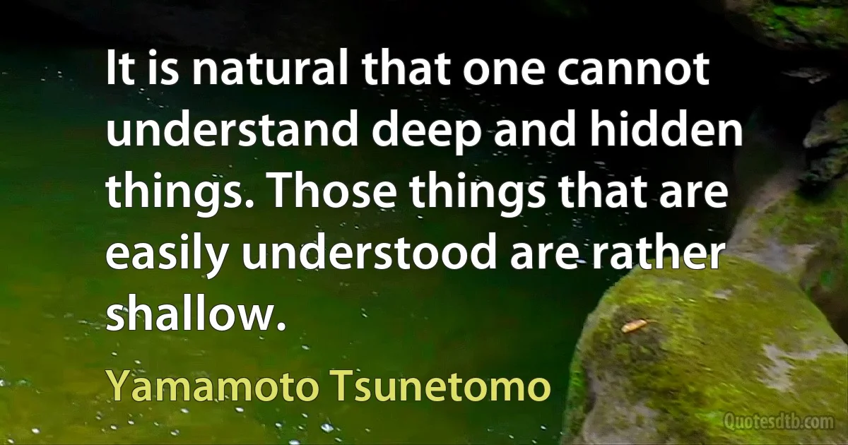 It is natural that one cannot understand deep and hidden things. Those things that are easily understood are rather shallow. (Yamamoto Tsunetomo)