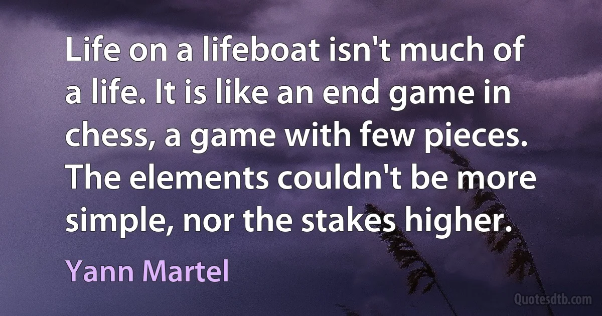 Life on a lifeboat isn't much of a life. It is like an end game in chess, a game with few pieces. The elements couldn't be more simple, nor the stakes higher. (Yann Martel)