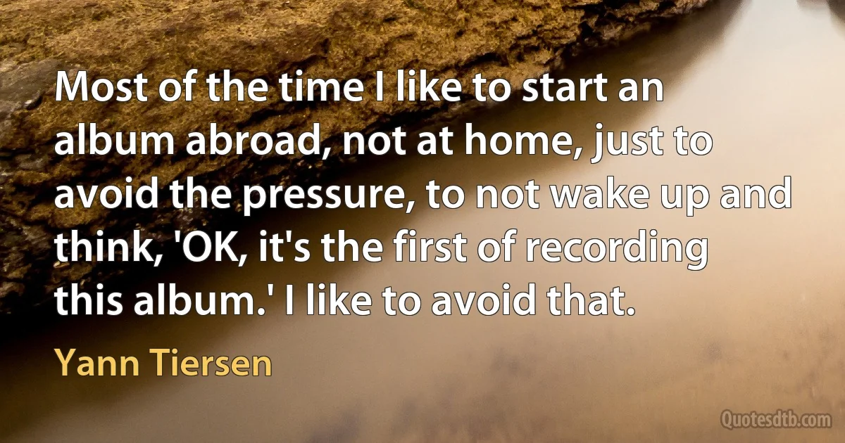 Most of the time I like to start an album abroad, not at home, just to avoid the pressure, to not wake up and think, 'OK, it's the first of recording this album.' I like to avoid that. (Yann Tiersen)