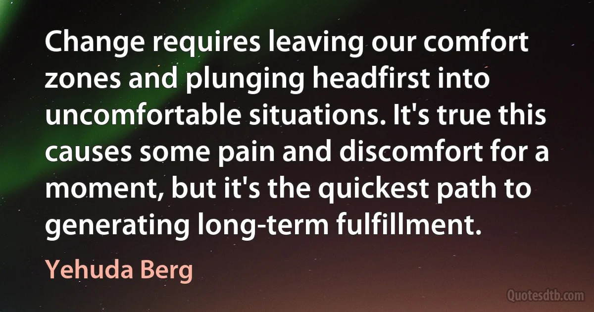 Change requires leaving our comfort zones and plunging headfirst into uncomfortable situations. It's true this causes some pain and discomfort for a moment, but it's the quickest path to generating long-term fulfillment. (Yehuda Berg)