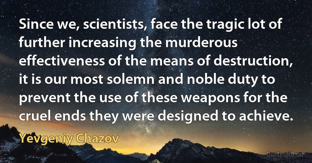 Since we, scientists, face the tragic lot of further increasing the murderous effectiveness of the means of destruction, it is our most solemn and noble duty to prevent the use of these weapons for the cruel ends they were designed to achieve. (Yevgeniy Chazov)