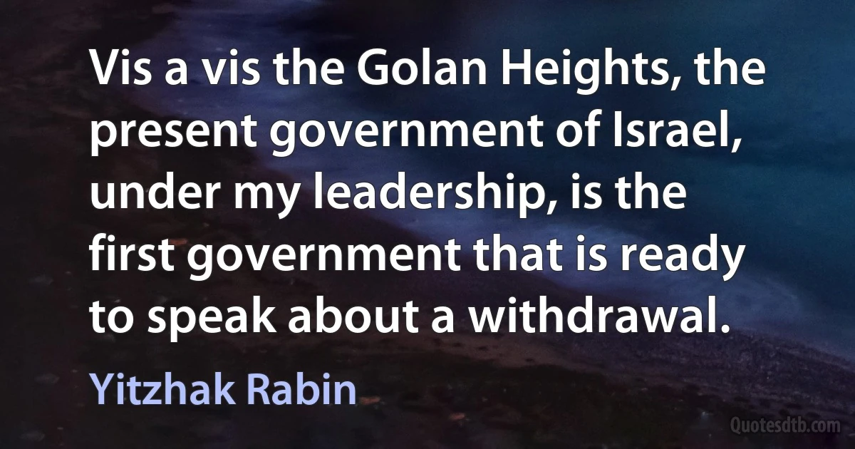 Vis a vis the Golan Heights, the present government of Israel, under my leadership, is the first government that is ready to speak about a withdrawal. (Yitzhak Rabin)