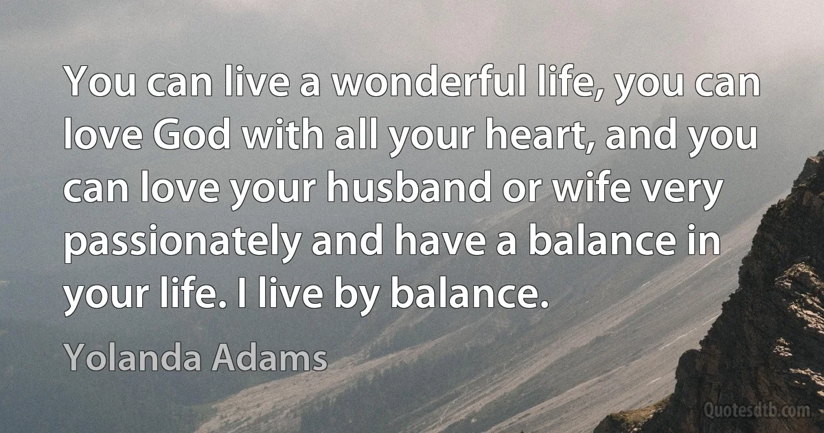 You can live a wonderful life, you can love God with all your heart, and you can love your husband or wife very passionately and have a balance in your life. I live by balance. (Yolanda Adams)