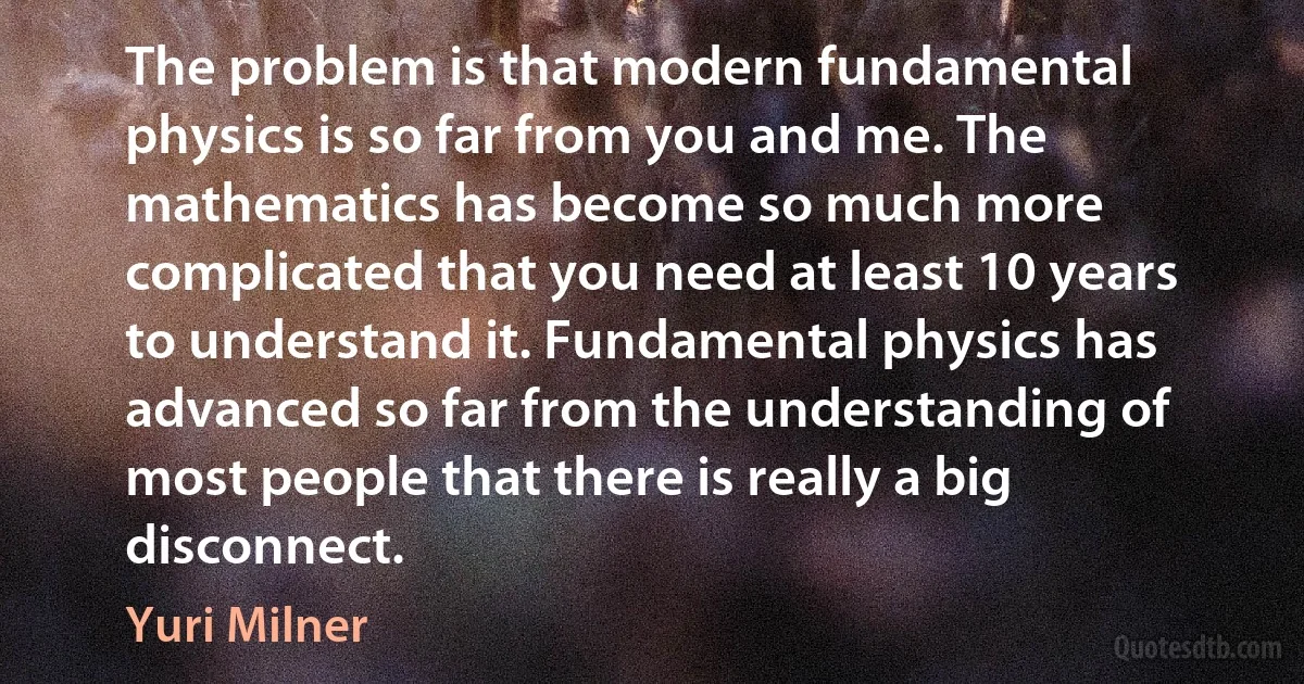 The problem is that modern fundamental physics is so far from you and me. The mathematics has become so much more complicated that you need at least 10 years to understand it. Fundamental physics has advanced so far from the understanding of most people that there is really a big disconnect. (Yuri Milner)