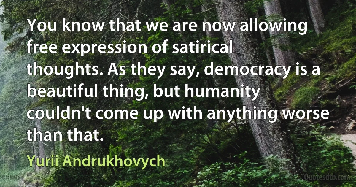 You know that we are now allowing free expression of satirical thoughts. As they say, democracy is a beautiful thing, but humanity couldn't come up with anything worse than that. (Yurii Andrukhovych)