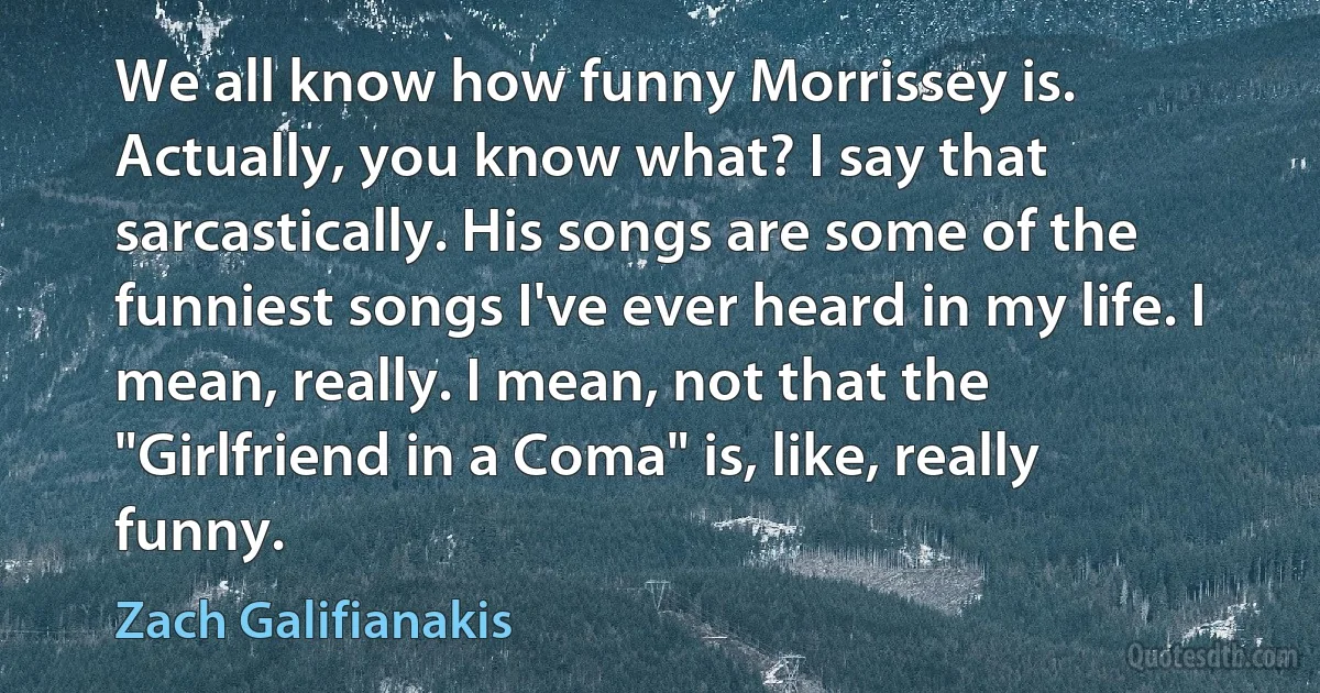 We all know how funny Morrissey is. Actually, you know what? I say that sarcastically. His songs are some of the funniest songs I've ever heard in my life. I mean, really. I mean, not that the "Girlfriend in a Coma" is, like, really funny. (Zach Galifianakis)