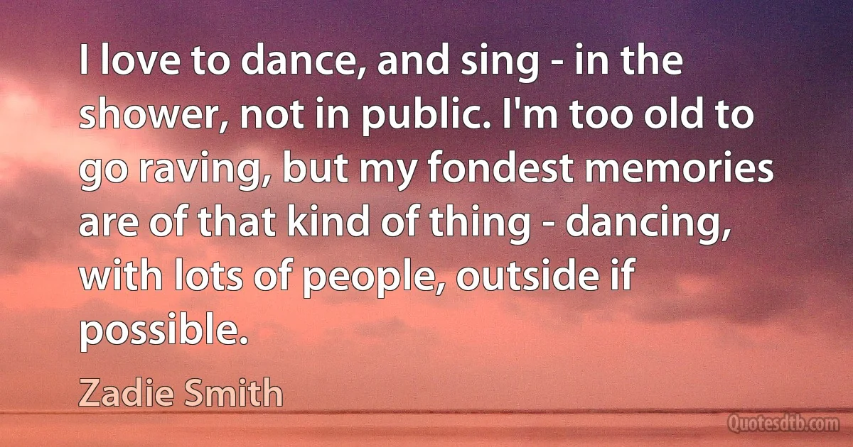 I love to dance, and sing - in the shower, not in public. I'm too old to go raving, but my fondest memories are of that kind of thing - dancing, with lots of people, outside if possible. (Zadie Smith)