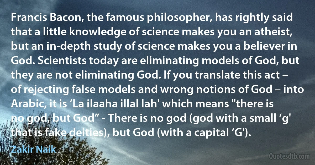 Francis Bacon, the famous philosopher, has rightly said that a little knowledge of science makes you an atheist, but an in-depth study of science makes you a believer in God. Scientists today are eliminating models of God, but they are not eliminating God. If you translate this act – of rejecting false models and wrong notions of God – into Arabic, it is ‘La ilaaha illal lah' which means "there is no god, but God” - There is no god (god with a small ‘g' that is fake deities), but God (with a capital ‘G'). (Zakir Naik)