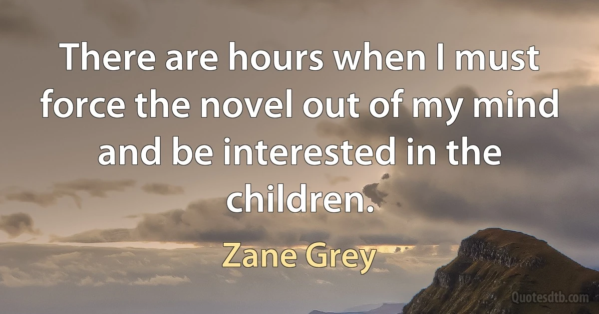 There are hours when I must force the novel out of my mind and be interested in the children. (Zane Grey)