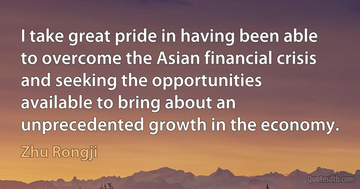 I take great pride in having been able to overcome the Asian financial crisis and seeking the opportunities available to bring about an unprecedented growth in the economy. (Zhu Rongji)