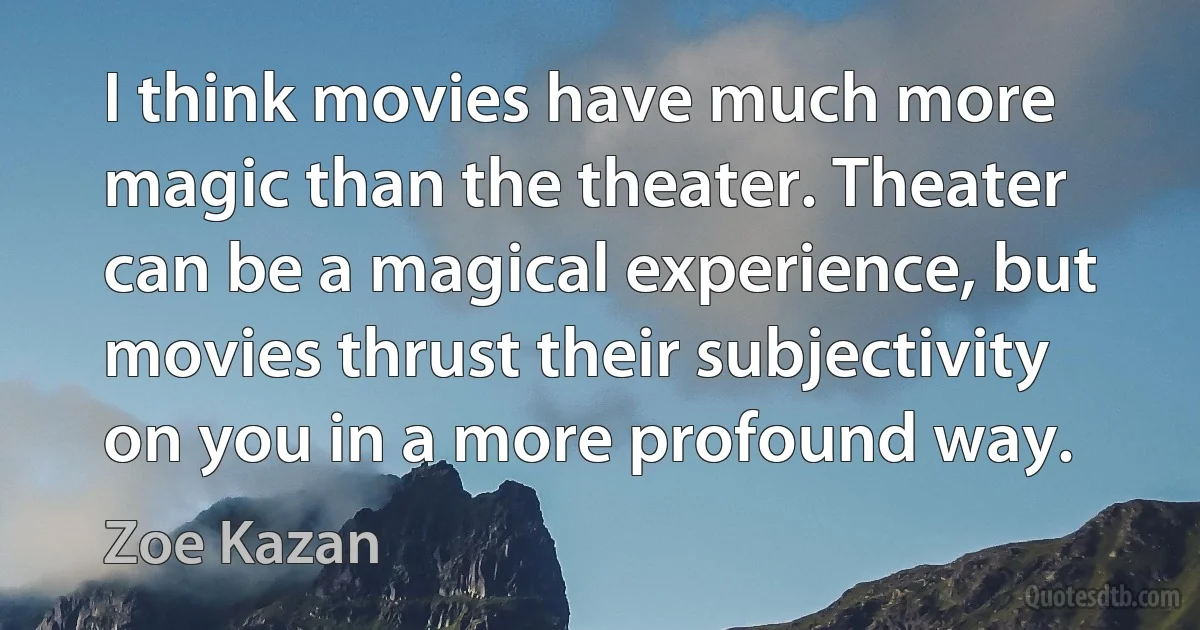 I think movies have much more magic than the theater. Theater can be a magical experience, but movies thrust their subjectivity on you in a more profound way. (Zoe Kazan)