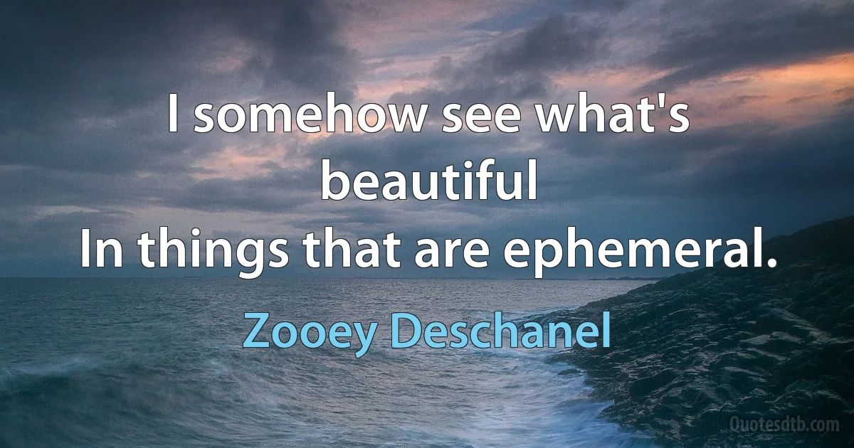 I somehow see what's beautiful
In things that are ephemeral. (Zooey Deschanel)