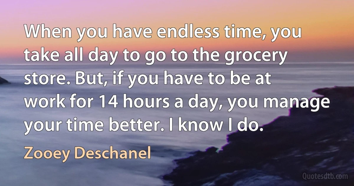 When you have endless time, you take all day to go to the grocery store. But, if you have to be at work for 14 hours a day, you manage your time better. I know I do. (Zooey Deschanel)