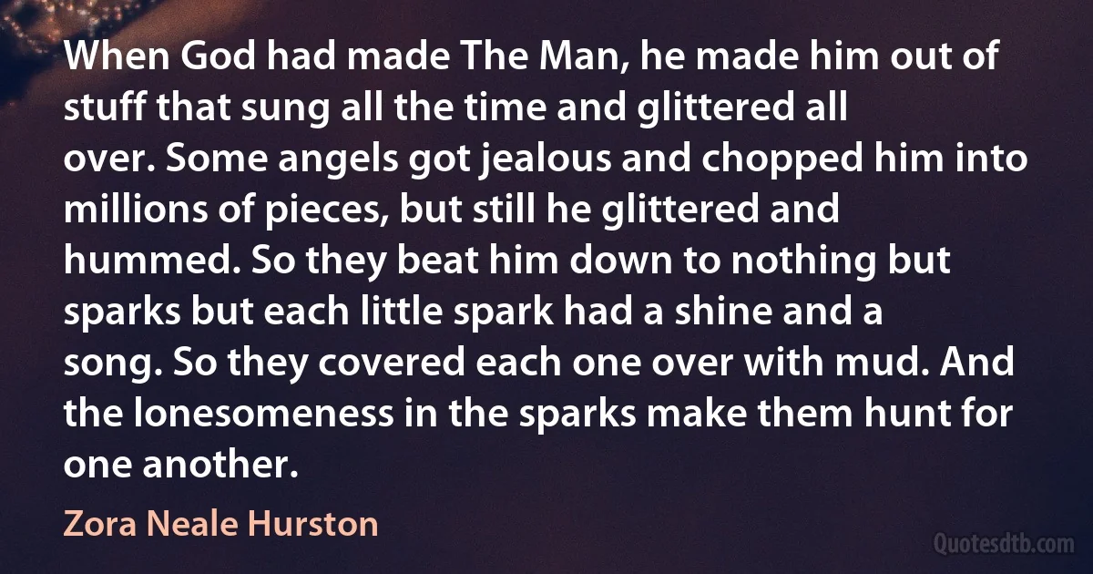 When God had made The Man, he made him out of stuff that sung all the time and glittered all over. Some angels got jealous and chopped him into millions of pieces, but still he glittered and hummed. So they beat him down to nothing but sparks but each little spark had a shine and a song. So they covered each one over with mud. And the lonesomeness in the sparks make them hunt for one another. (Zora Neale Hurston)