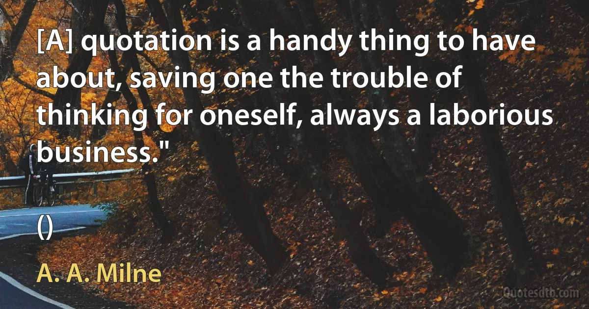 [A] quotation is a handy thing to have about, saving one the trouble of thinking for oneself, always a laborious business."

() (A. A. Milne)