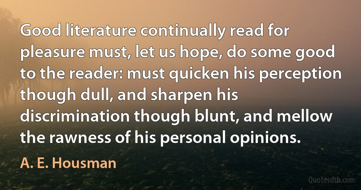 Good literature continually read for pleasure must, let us hope, do some good to the reader: must quicken his perception though dull, and sharpen his discrimination though blunt, and mellow the rawness of his personal opinions. (A. E. Housman)