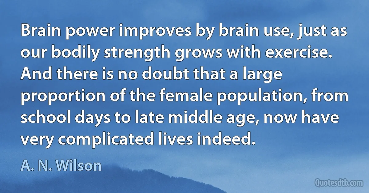 Brain power improves by brain use, just as our bodily strength grows with exercise. And there is no doubt that a large proportion of the female population, from school days to late middle age, now have very complicated lives indeed. (A. N. Wilson)