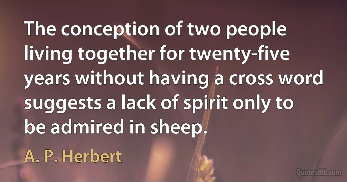 The conception of two people living together for twenty-five years without having a cross word suggests a lack of spirit only to be admired in sheep. (A. P. Herbert)