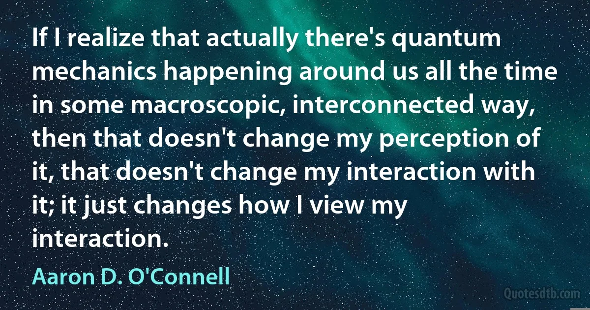 If I realize that actually there's quantum mechanics happening around us all the time in some macroscopic, interconnected way, then that doesn't change my perception of it, that doesn't change my interaction with it; it just changes how I view my interaction. (Aaron D. O'Connell)