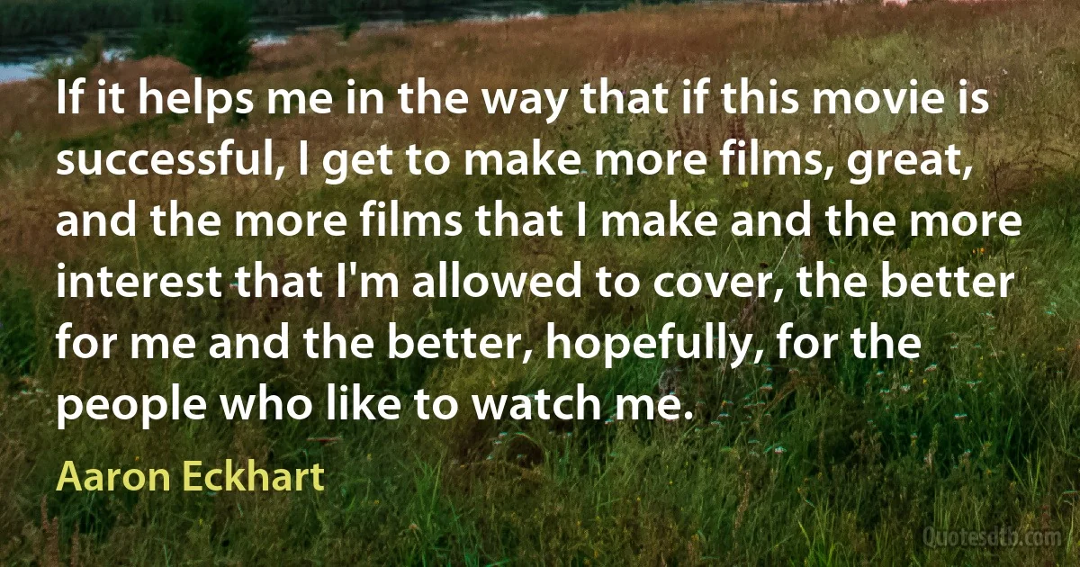 If it helps me in the way that if this movie is successful, I get to make more films, great, and the more films that I make and the more interest that I'm allowed to cover, the better for me and the better, hopefully, for the people who like to watch me. (Aaron Eckhart)