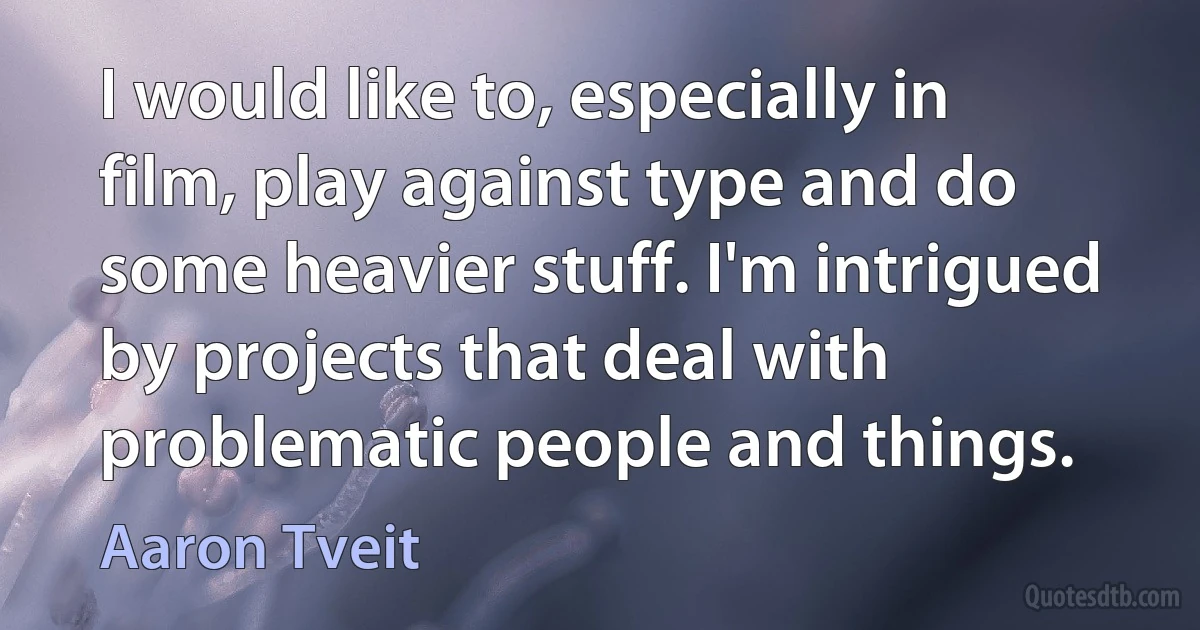 I would like to, especially in film, play against type and do some heavier stuff. I'm intrigued by projects that deal with problematic people and things. (Aaron Tveit)