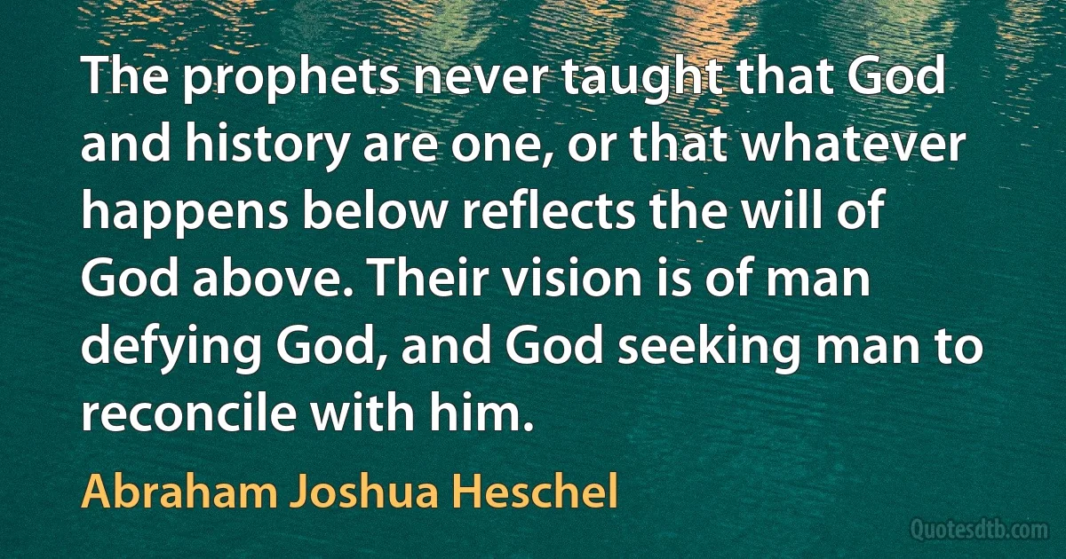 The prophets never taught that God and history are one, or that whatever happens below reflects the will of God above. Their vision is of man defying God, and God seeking man to reconcile with him. (Abraham Joshua Heschel)