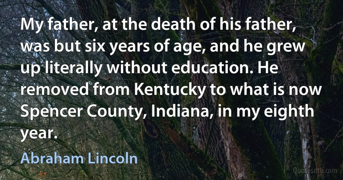 My father, at the death of his father, was but six years of age, and he grew up literally without education. He removed from Kentucky to what is now Spencer County, Indiana, in my eighth year. (Abraham Lincoln)