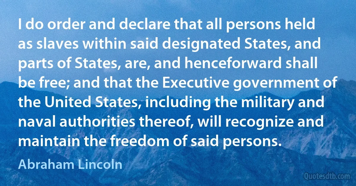 I do order and declare that all persons held as slaves within said designated States, and parts of States, are, and henceforward shall be free; and that the Executive government of the United States, including the military and naval authorities thereof, will recognize and maintain the freedom of said persons. (Abraham Lincoln)