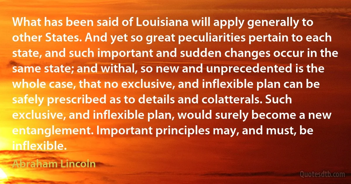 What has been said of Louisiana will apply generally to other States. And yet so great peculiarities pertain to each state, and such important and sudden changes occur in the same state; and withal, so new and unprecedented is the whole case, that no exclusive, and inflexible plan can be safely prescribed as to details and colatterals. Such exclusive, and inflexible plan, would surely become a new entanglement. Important principles may, and must, be inflexible. (Abraham Lincoln)