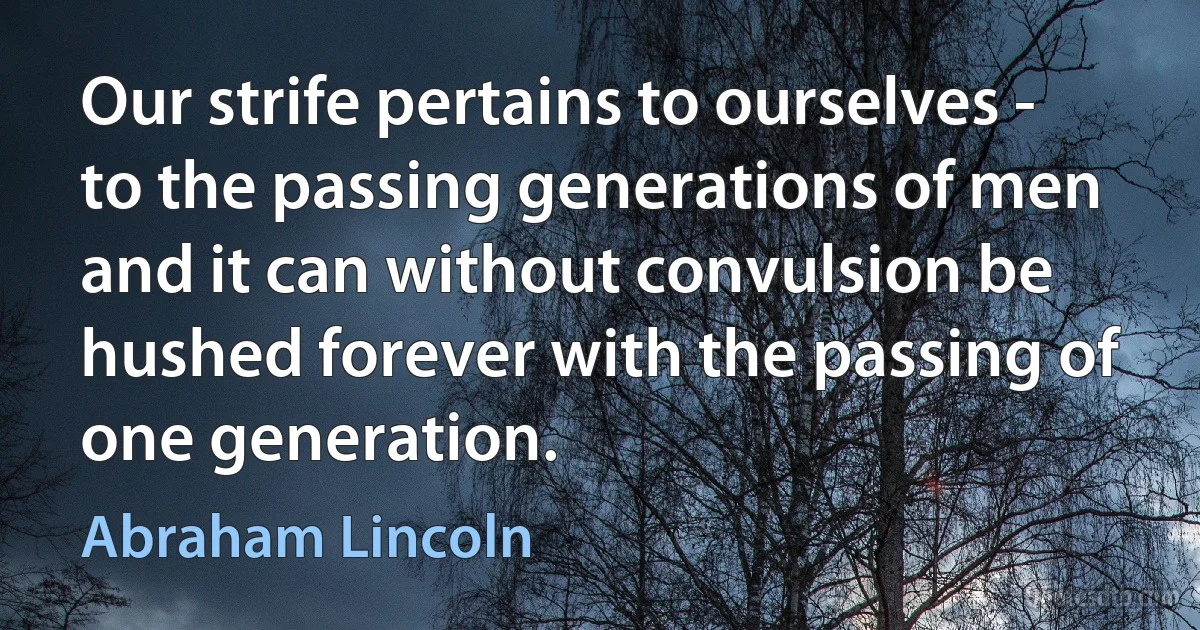 Our strife pertains to ourselves - to the passing generations of men and it can without convulsion be hushed forever with the passing of one generation. (Abraham Lincoln)