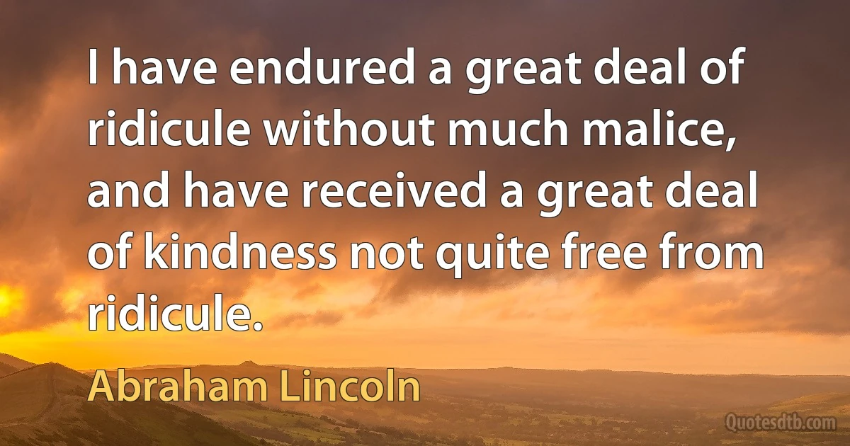 I have endured a great deal of ridicule without much malice, and have received a great deal of kindness not quite free from ridicule. (Abraham Lincoln)