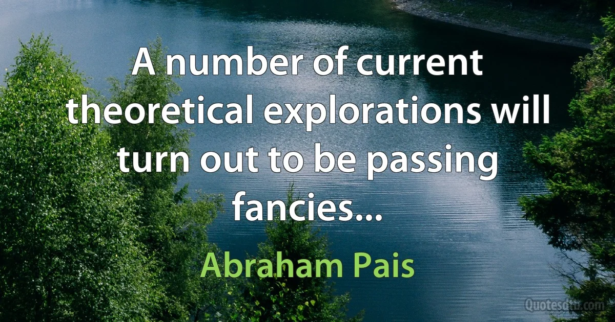 A number of current theoretical explorations will turn out to be passing fancies... (Abraham Pais)