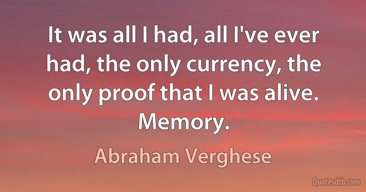 It was all I had, all I've ever had, the only currency, the only proof that I was alive. Memory. (Abraham Verghese)