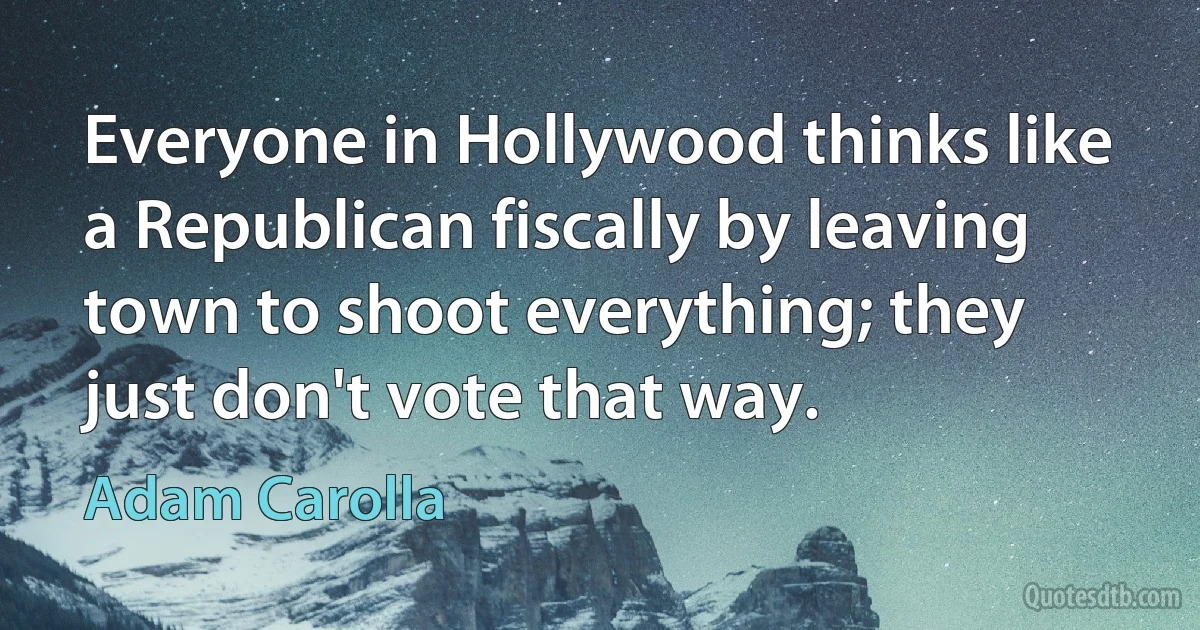 Everyone in Hollywood thinks like a Republican fiscally by leaving town to shoot everything; they just don't vote that way. (Adam Carolla)