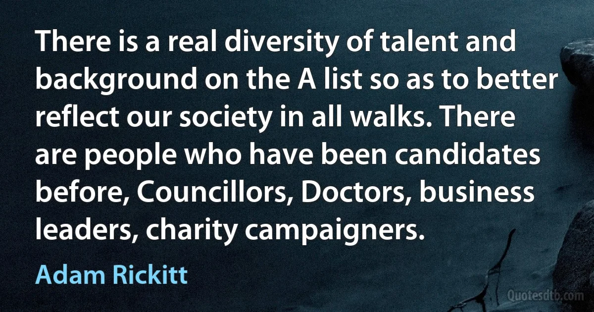 There is a real diversity of talent and background on the A list so as to better reflect our society in all walks. There are people who have been candidates before, Councillors, Doctors, business leaders, charity campaigners. (Adam Rickitt)