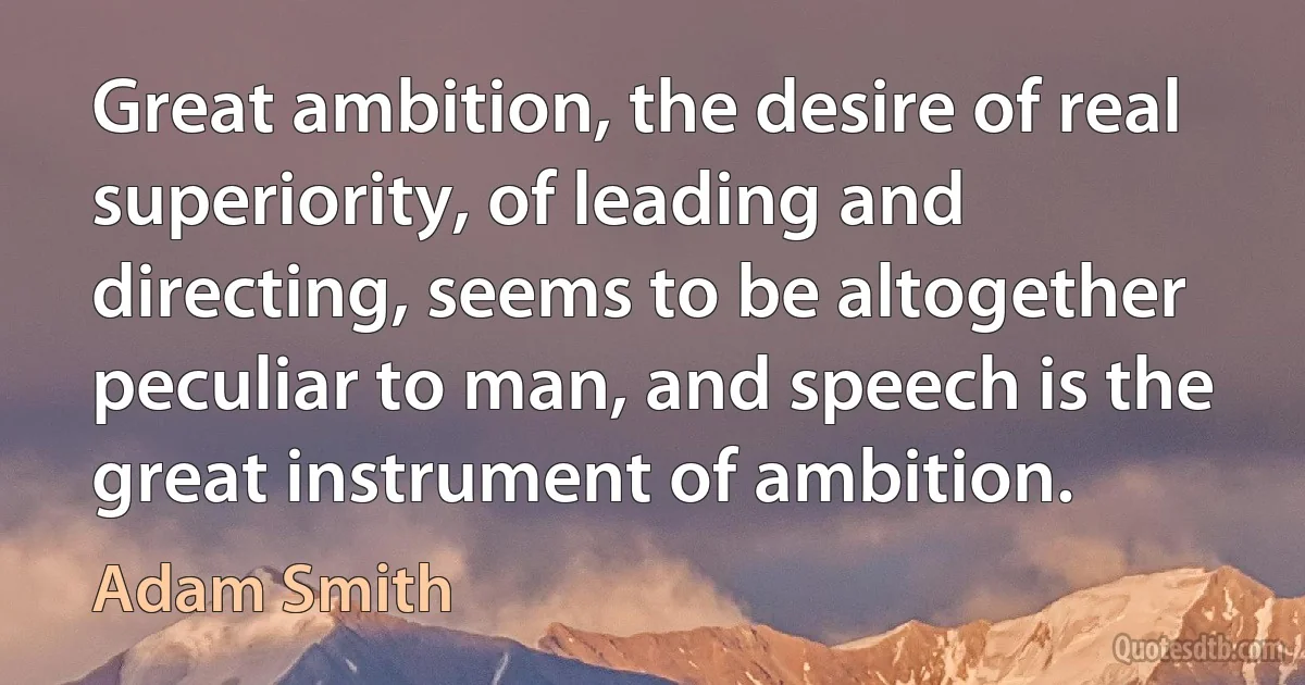 Great ambition, the desire of real superiority, of leading and directing, seems to be altogether peculiar to man, and speech is the great instrument of ambition. (Adam Smith)