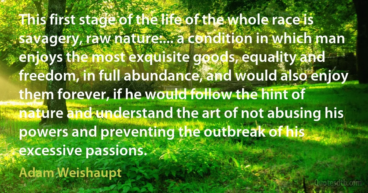 This first stage of the life of the whole race is savagery, raw nature:... a condition in which man enjoys the most exquisite goods, equality and freedom, in full abundance, and would also enjoy them forever, if he would follow the hint of nature and understand the art of not abusing his powers and preventing the outbreak of his excessive passions. (Adam Weishaupt)