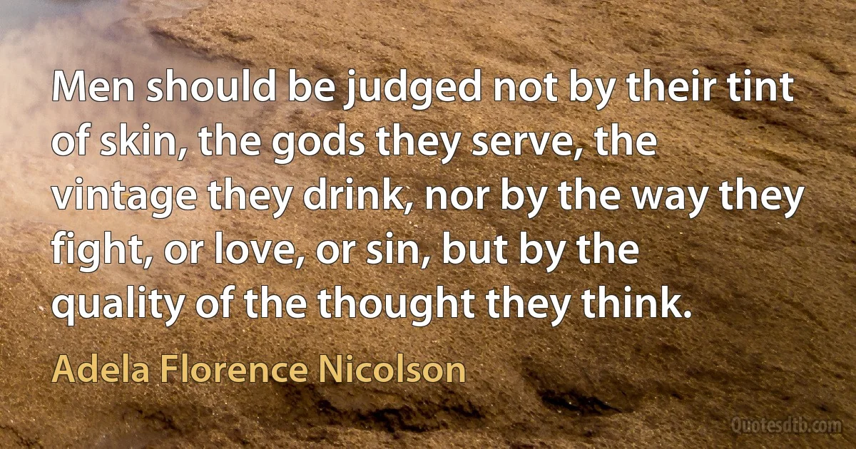 Men should be judged not by their tint of skin, the gods they serve, the vintage they drink, nor by the way they fight, or love, or sin, but by the quality of the thought they think. (Adela Florence Nicolson)