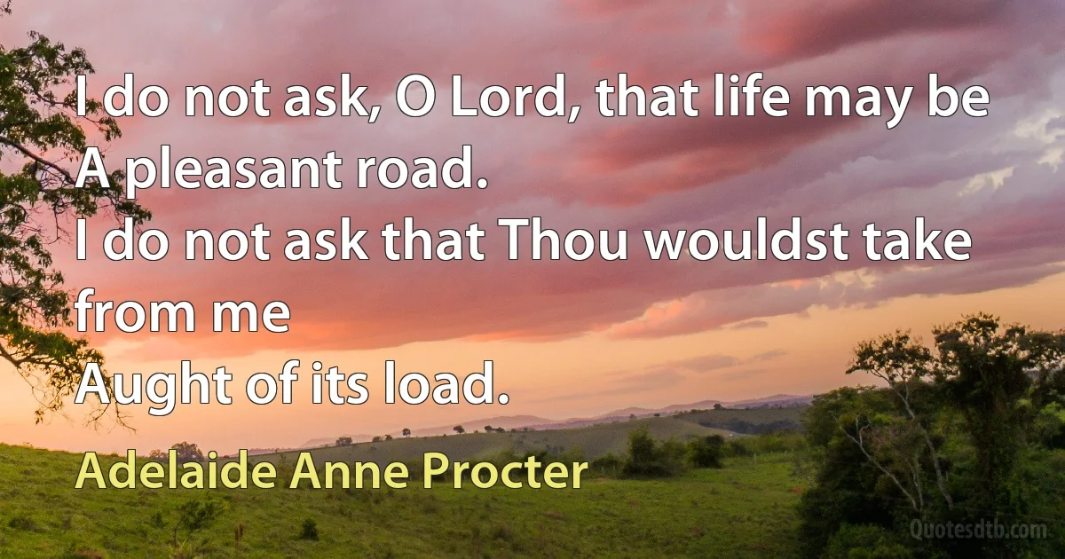 I do not ask, O Lord, that life may be
A pleasant road.
I do not ask that Thou wouldst take from me
Aught of its load. (Adelaide Anne Procter)