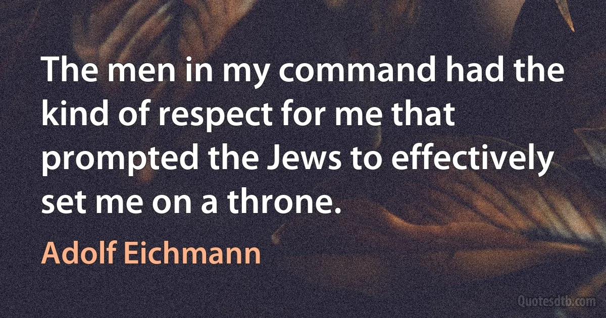 The men in my command had the kind of respect for me that prompted the Jews to effectively set me on a throne. (Adolf Eichmann)