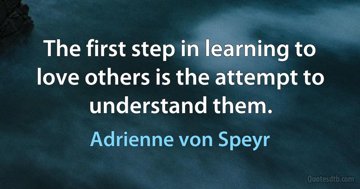 The first step in learning to love others is the attempt to understand them. (Adrienne von Speyr)